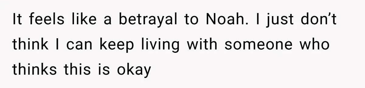 It feels like a betrayal to Noah. I just don’t think I can keep living with someone who thinks this is okay