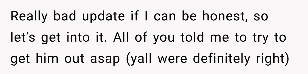 Really bad update if I can be honest, so let’s get into it. All of you told me to try to get him out asap (yall were definitely right)