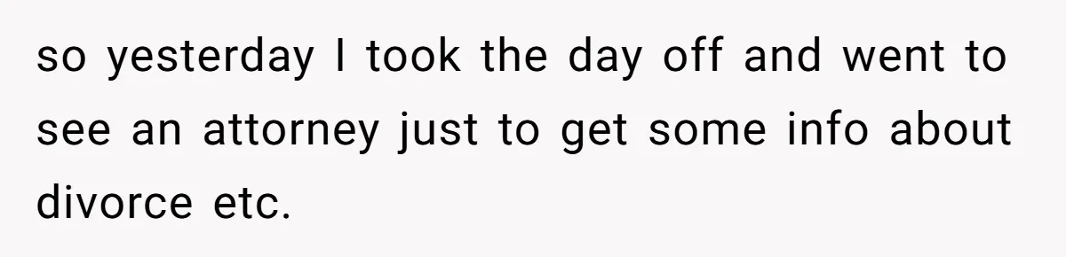 so yesterday I took the day off and went to see an attorney just to get some info about divorce etc.