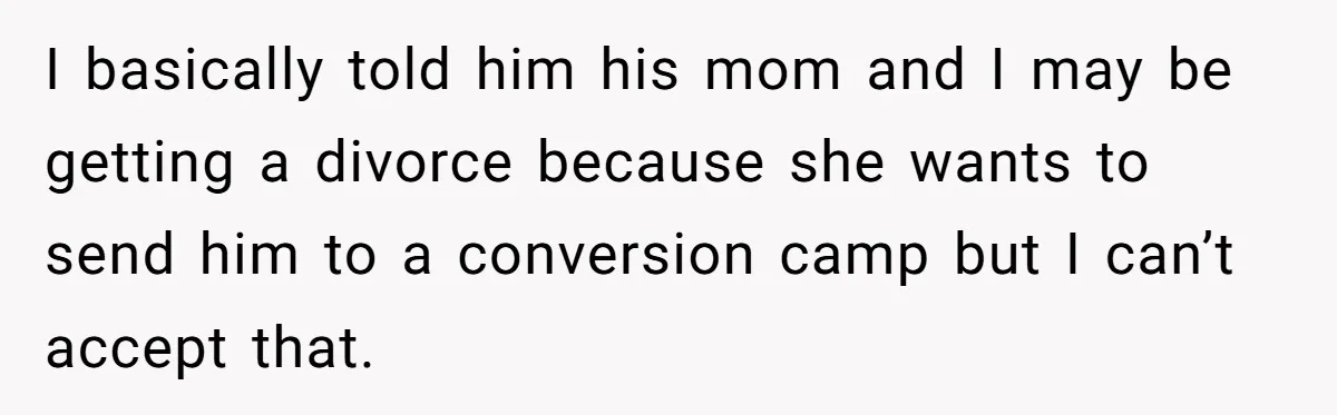 I basically told him his mom and I may be getting a divorce because she wants to send him to a conversion camp but I can’t accept that.