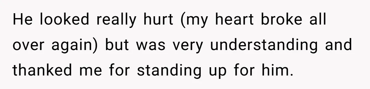 He looked really hurt (my heart broke all over again) but was very understanding and thanked me for standing up for him.