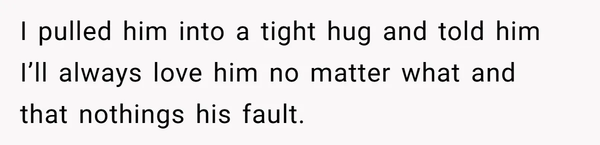 I pulled him into a tight hug and told him I’ll always love him no matter what and that nothings his fault.
