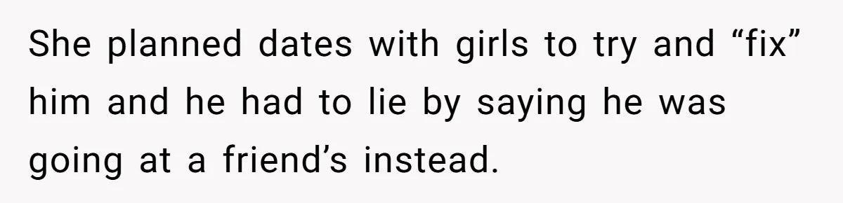 She planned dates with girls to try and “fix” him and he had to lie by saying he was going at a friend’s instead.