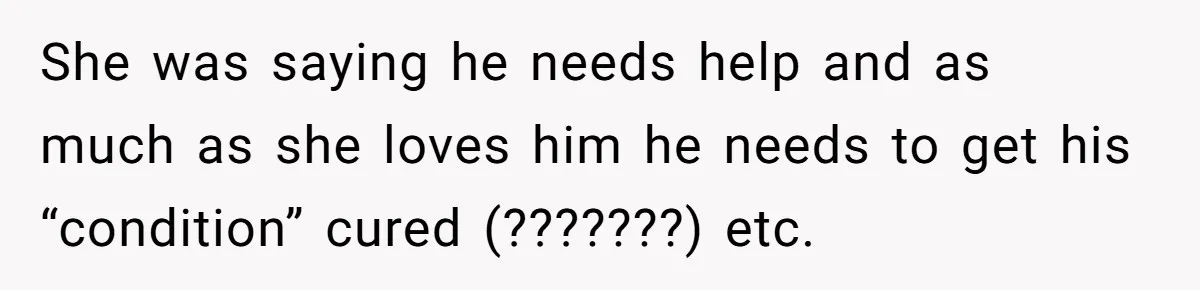 She was saying he needs help and as much as she loves him he needs to get his “condition” cured (???????) etc.
