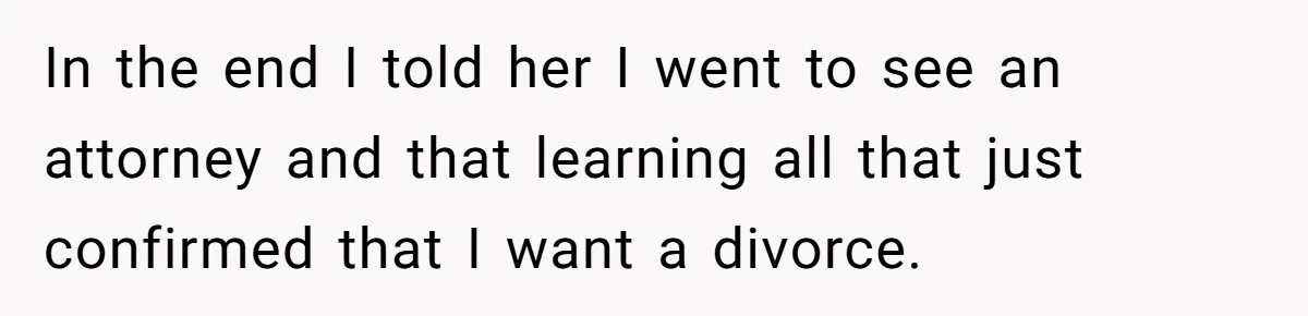 In the end I told her I went to see an attorney and that learning all that just confirmed that I want a divorce.