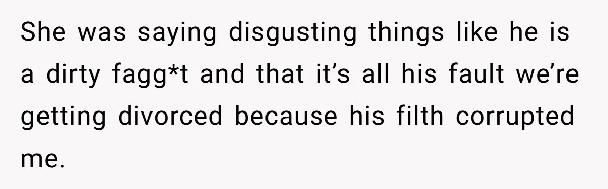 She was saying disgusting things like he is a dirty fagg*t and that it’s all his fault we’re getting divorced because his filth corrupted me.