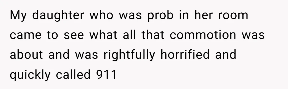 My daughter who was prob in her room came to see what all that commotion was about and was rightfully horrified and quickly called 911