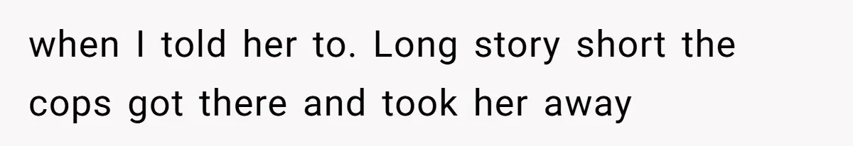 when I told her to. Long story short the cops got there and took her away