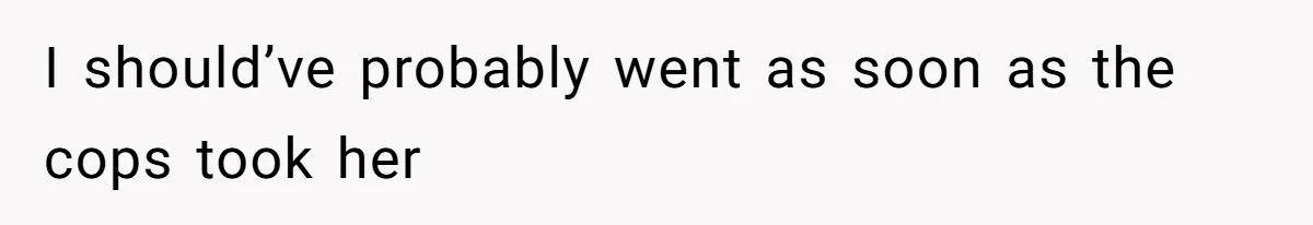 I should’ve probably went as soon as the cops took her