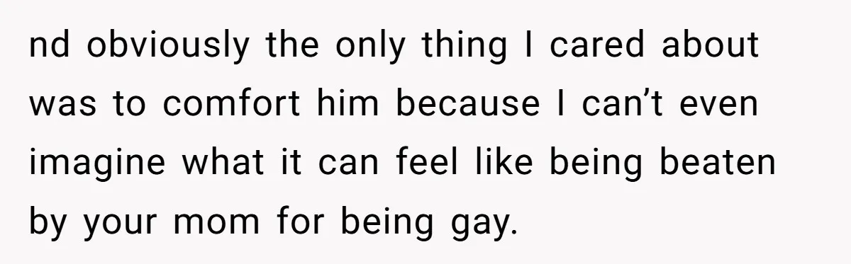 nd obviously the only thing I cared about was to comfort him because I can’t even imagine what it can feel like being beaten by your mom for being gay.