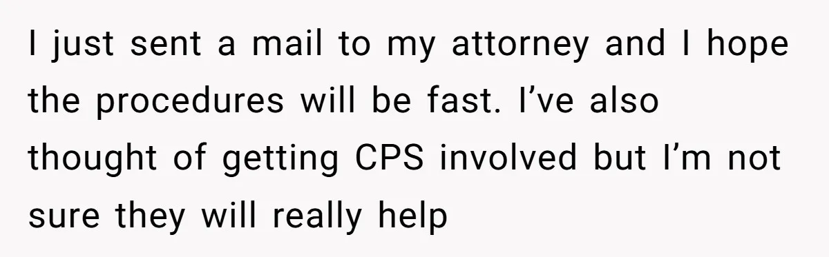 I just sent a mail to my attorney and I hope the procedures will be fast. I’ve also thought of getting CPS involved but I’m not sure they will really...