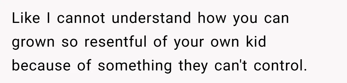 Like I cannot understand how you can grown so resentful of your own kid because of something they can't control.
