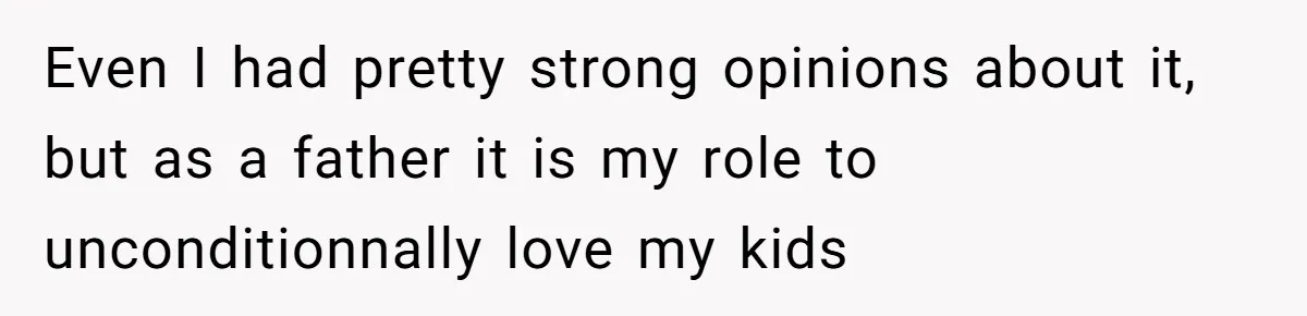 Even I had pretty strong opinions about it, but as a father it is my role to unconditionnally love my kids