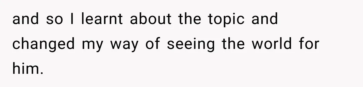 and so I learnt about the topic and changed my way of seeing the world for him.