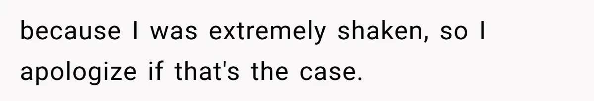 because I was extremely shaken, so I apologize if that's the case.