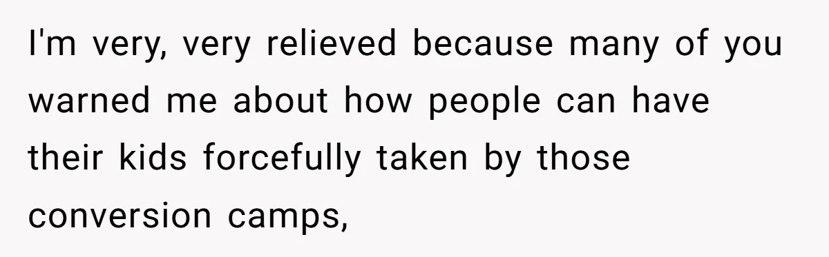 I'm very, very relieved because many of you warned me about how people can have their kids forcefully taken by those conversion camps,