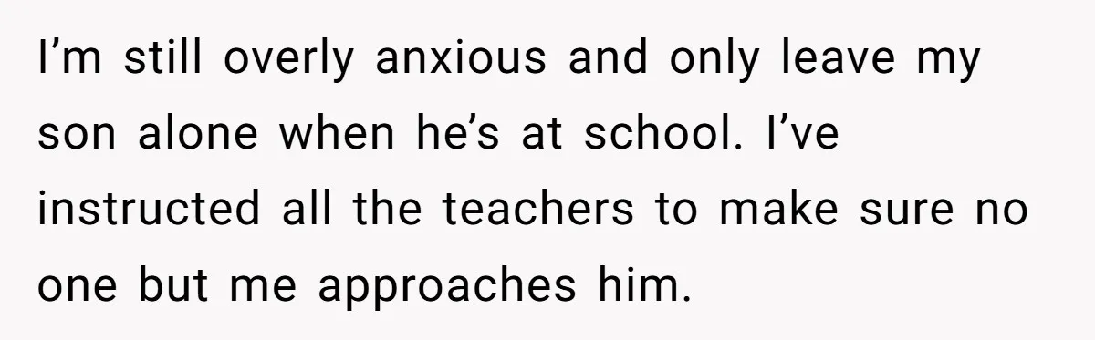 I’m still overly anxious and only leave my son alone when he’s at school. I’ve instructed all the teachers to make sure no one but me approaches him.