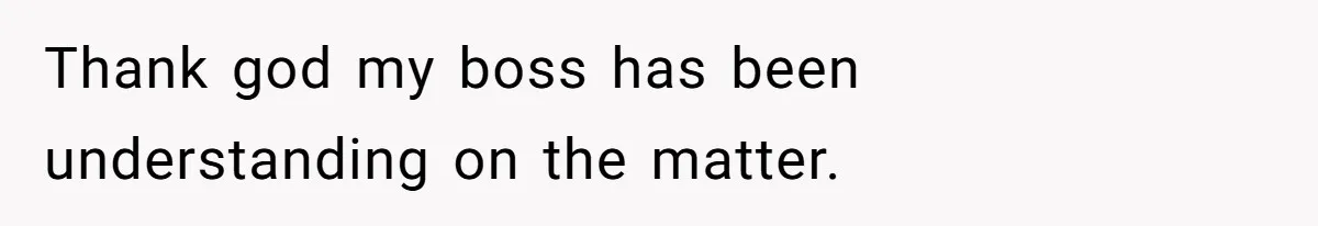 Thank god my boss has been understanding on the matter.