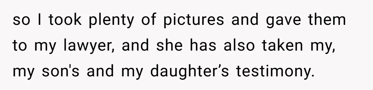 so I took plenty of pictures and gave them to my lawyer, and she has also taken my, my son's and my daughter’s testimony.