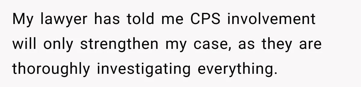 My lawyer has told me CPS involvement will only strengthen my case, as they are thoroughly investigating everything.