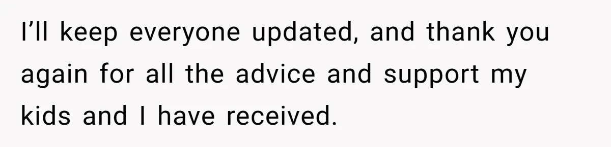 I’ll keep everyone updated, and thank you again for all the advice and support my kids and I have received.