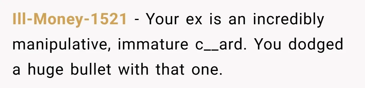 Ill-Money-1521 − Your ex is an incredibly manipulative, immature c__ard. You dodged a huge bullet with that one.