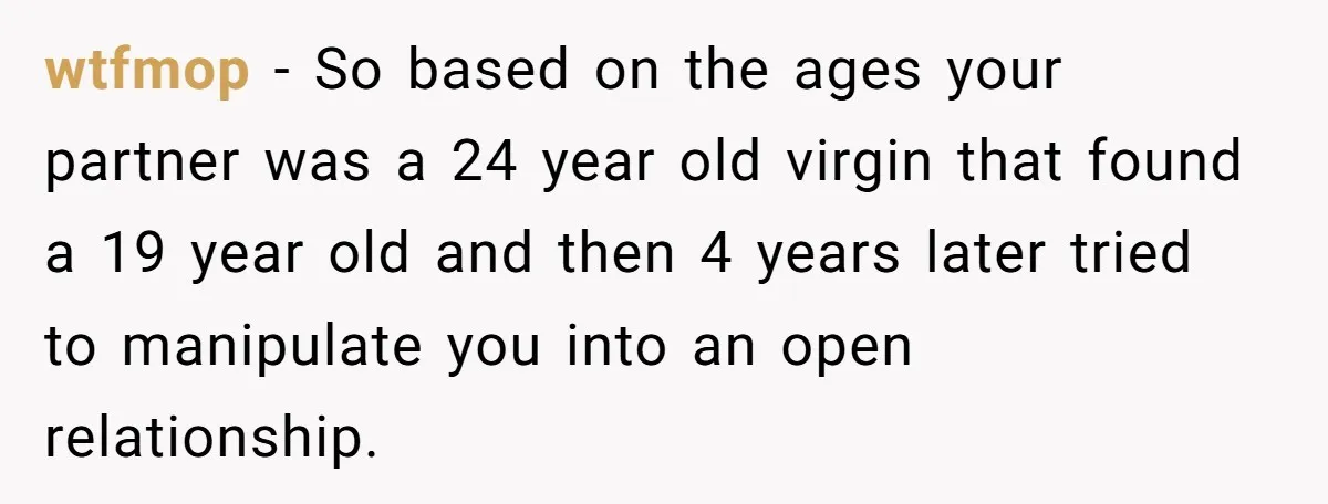 wtfmop − So based on the ages your partner was a 24 year old virgin that found a 19 year old and then 4 years later tried to manipulate you...
