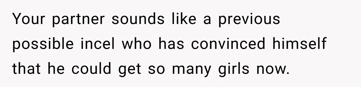 Your partner sounds like a previous possible incel who has convinced himself that he could get so many girls now.
