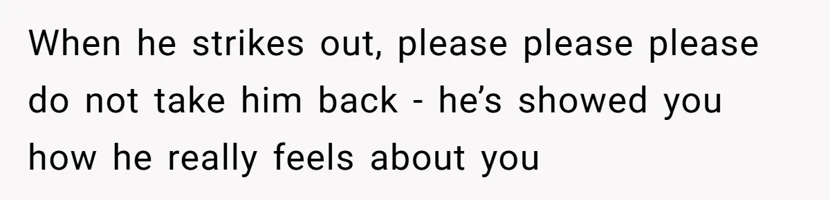 When he strikes out, please please please do not take him back - he’s showed you how he really feels about you