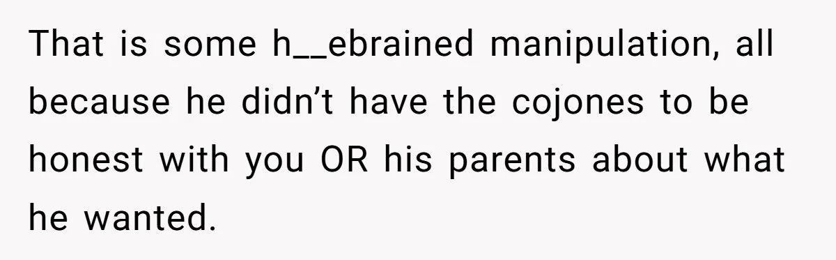 That is some h__ebrained manipulation, all because he didn’t have the cojones to be honest with you OR his parents about what he wanted.