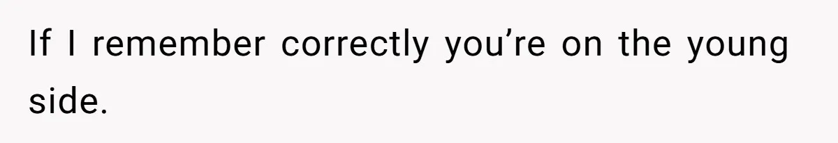 If I remember correctly you’re on the young side.