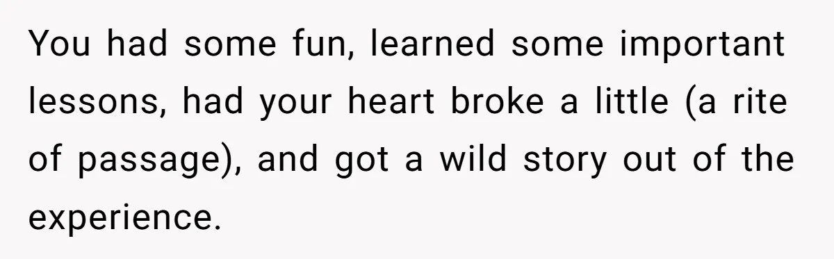 You had some fun, learned some important lessons, had your heart broke a little (a rite of passage), and got a wild story out of the experience.