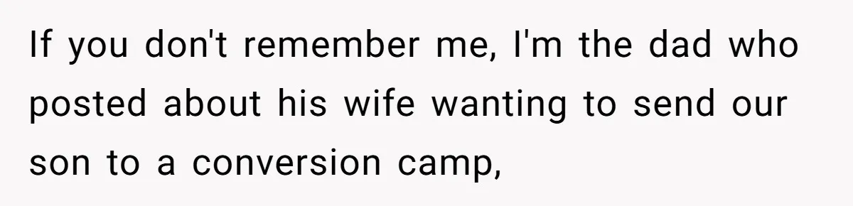 If you don't remember me, I'm the dad who posted about his wife wanting to send our son to a conversion camp,
