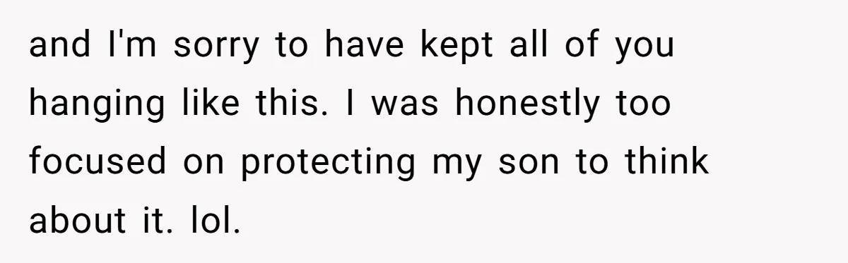 and I'm sorry to have kept all of you hanging like this. I was honestly too focused on protecting my son to think about it. lol.