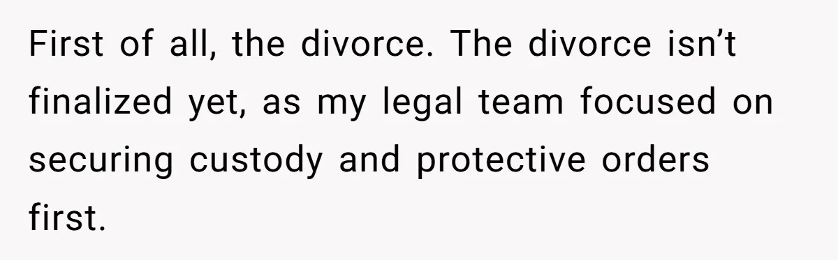 First of all, the divorce. The divorce isn’t finalized yet, as my legal team focused on securing custody and protective orders first.