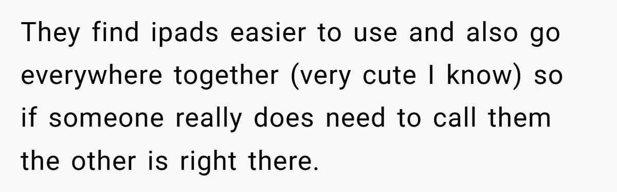 They find ipads easier to use and also go everywhere together (very cute I know) so if someone really does need to call them the other is right there.
