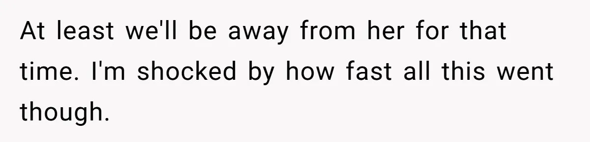 At least we'll be away from her for that time. I'm shocked by how fast all this went though.