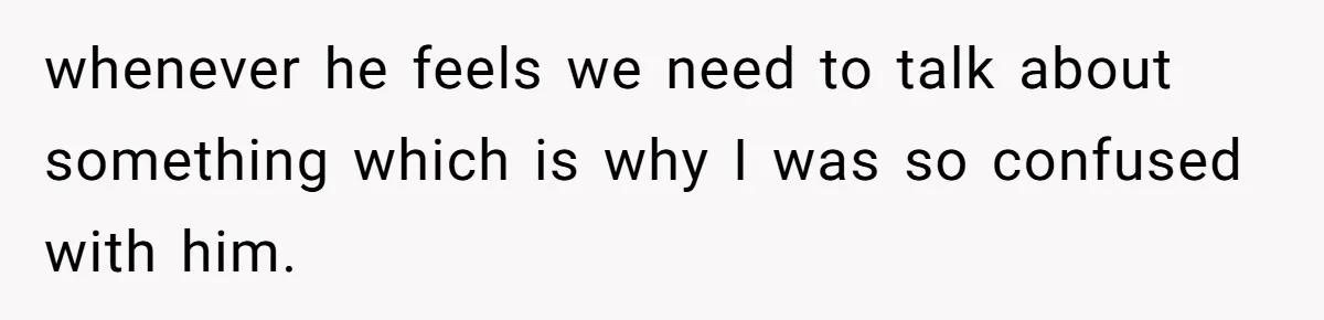 whenever he feels we need to talk about something which is why I was so confused with him.