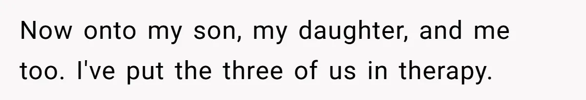 Now onto my son, my daughter, and me too. I've put the three of us in therapy.