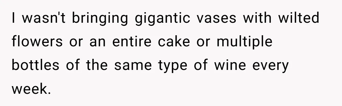 I wasn't bringing gigantic vases with wilted flowers or an entire cake or multiple bottles of the same type of wine every week.