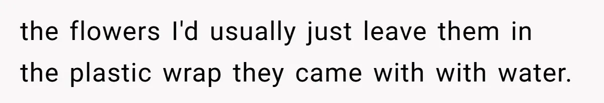 the flowers I'd usually just leave them in the plastic wrap they came with with water.