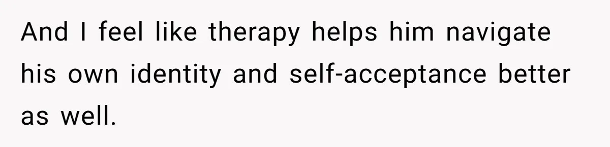 And I feel like therapy helps him navigate his own identity and self-acceptance better as well.