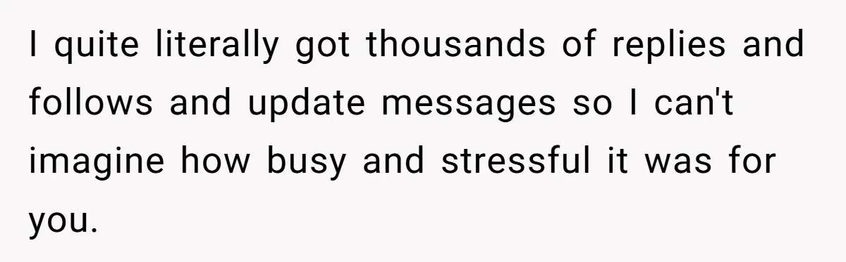 I quite literally got thousands of replies and follows and update messages so I can't imagine how busy and stressful it was for you.