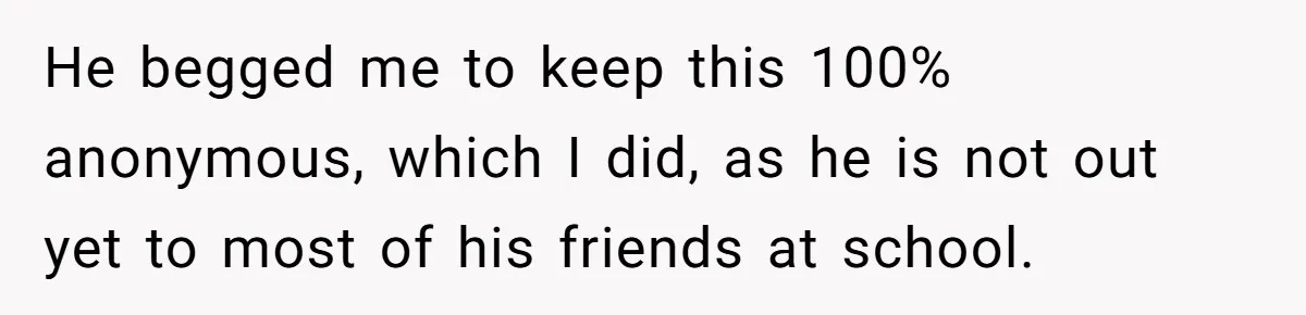 He begged me to keep this 100% anonymous, which I did, as he is not out yet to most of his friends at school.