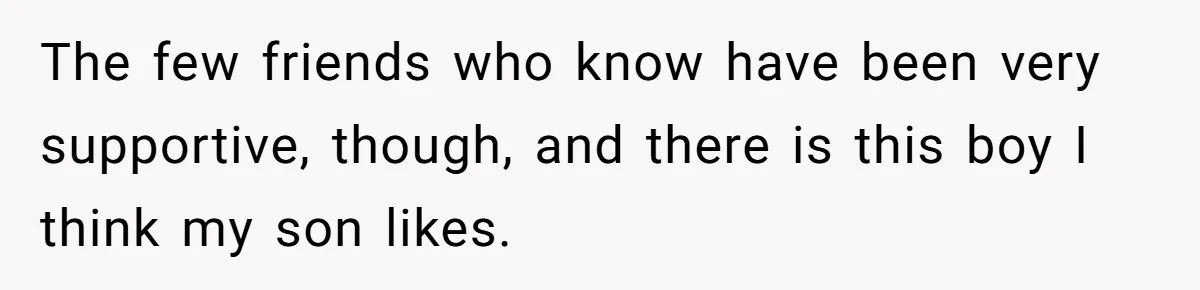 The few friends who know have been very supportive, though, and there is this boy I think my son likes.