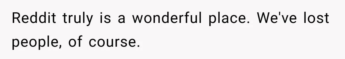 Reddit truly is a wonderful place. We've lost people, of course.