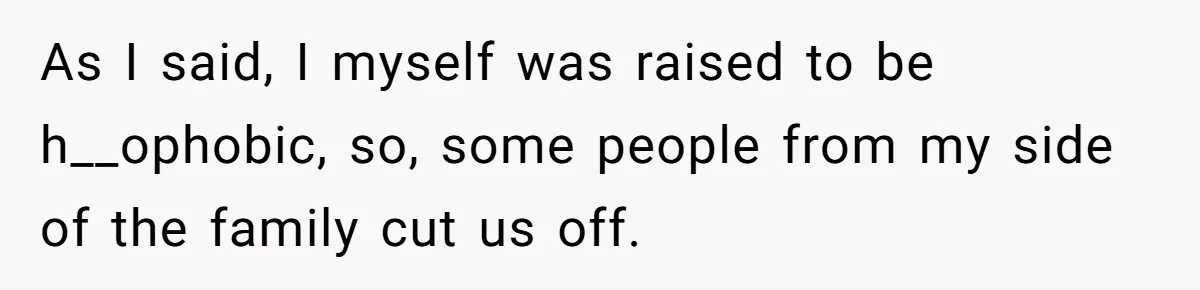 As I said, I myself was raised to be h__ophobic, so, some people from my side of the family cut us off.