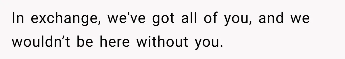 In exchange, we've got all of you, and we wouldn’t be here without you.