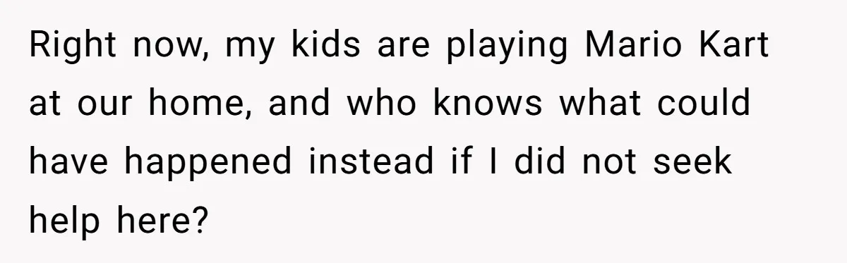 Right now, my kids are playing Mario Kart at our home, and who knows what could have happened instead if I did not seek help here?