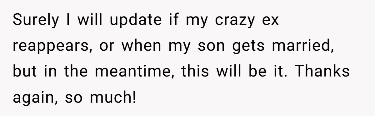 Surely I will update if my crazy ex reappears, or when my son gets married, but in the meantime, this will be it. Thanks again, so much!
